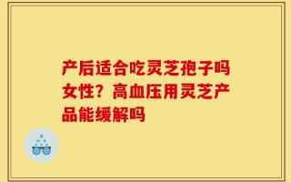 产后适合吃灵芝孢子吗女性？高血压用灵芝产品能缓解吗