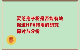 灵芝孢子粉是否能有效促进HPV转阴的研究探讨与分析