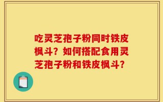 吃灵芝孢子粉同时铁皮枫斗？如何搭配食用灵芝孢子粉和铁皮枫斗？