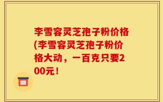 李雪容灵芝孢子粉价格(李雪容灵芝孢子粉价格大动，一百克只要200元！