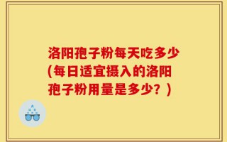 洛阳孢子粉每天吃多少(每日适宜摄入的洛阳孢子粉用量是多少？)