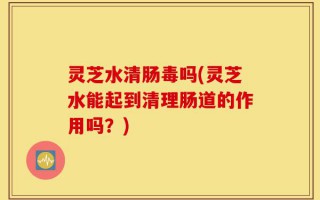 灵芝水清肠毒吗(灵芝水能起到清理肠道的作用吗？)