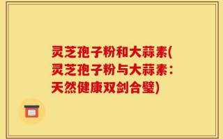 灵芝孢子粉和大蒜素(灵芝孢子粉与大蒜素：天然健康双剑合璧)