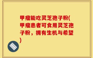 甲瘤能吃灵芝孢子粉(甲瘤患者可食用灵芝孢子粉，拥有生机与希望)