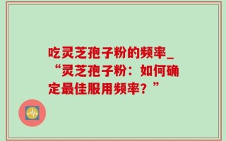 吃灵芝孢子粉的频率_“灵芝孢子粉：如何确定最佳服用频率？”