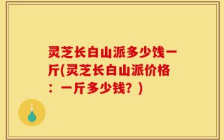 灵芝长白山派多少饯一斤(灵芝长白山派价格：一斤多少钱？)