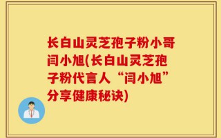 长白山灵芝孢子粉小哥闫小旭(长白山灵芝孢子粉代言人“闫小旭”分享健康秘诀)