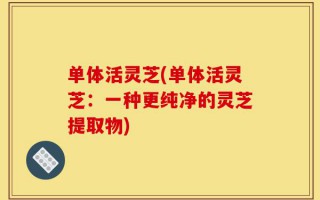 单体活灵芝(单体活灵芝：一种更纯净的灵芝提取物)