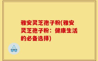 雅安灵芝孢子粉(雅安灵芝孢子粉：健康生活的必备选择)