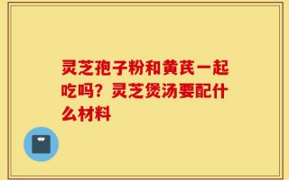 灵芝孢子粉和黄芪一起吃吗？灵芝煲汤要配什么材料