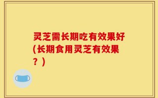灵芝需长期吃有效果好(长期食用灵芝有效果？)
