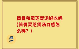 筒骨和灵芝煲汤好吃吗(筒骨灵芝煲汤口感怎么样？)