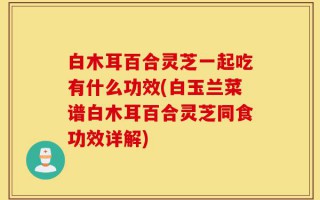 白木耳百合灵芝一起吃有什么功效(白玉兰菜谱白木耳百合灵芝同食功效详解)
