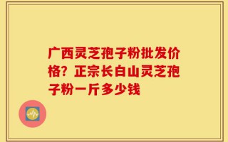 广西灵芝孢子粉批发价格？正宗长白山灵芝孢子粉一斤多少钱