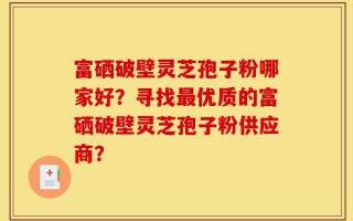富硒破壁灵芝孢子粉哪家好？寻找最优质的富硒破壁灵芝孢子粉供应商？