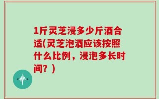 1斤灵芝浸多少斤酒合适(灵芝泡酒应该按照什么比例，浸泡多长时间？)