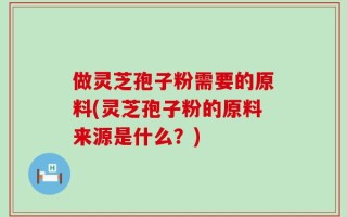 做灵芝孢子粉需要的原料(灵芝孢子粉的原料来源是什么？)