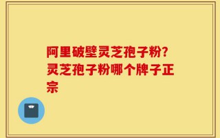 阿里破壁灵芝孢子粉？灵芝孢子粉哪个牌子正宗