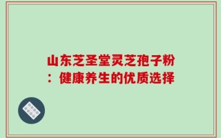 山东芝圣堂灵芝孢子粉：健康养生的优质选择