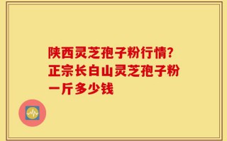 陕西灵芝孢子粉行情？正宗长白山灵芝孢子粉一斤多少钱