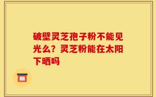 破壁灵芝孢子粉不能见光么？灵芝粉能在太阳下晒吗
