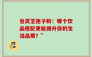包灵芝孢子粉：哪个饮品搭配更能提升你的生活品质？”