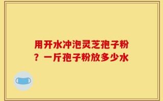 用开水冲泡灵芝孢子粉？一斤孢子粉放多少水