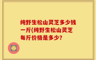 纯野生松山灵芝多少钱一斤(纯野生松山灵芝每斤价格是多少？