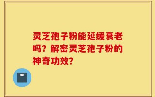 灵芝孢子粉能延缓衰老吗？解密灵芝孢子粉的神奇功效？