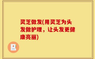 灵芝做发(用灵芝为头发做护理，让头发更健康亮丽)