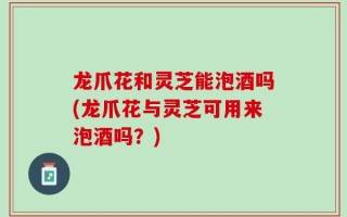 龙爪花和灵芝能泡酒吗(龙爪花与灵芝可用来泡酒吗？)