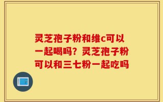 灵芝孢子粉和维c可以一起喝吗？灵芝孢子粉可以和三七粉一起吃吗
