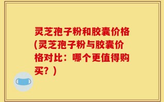 灵芝孢子粉和胶囊价格(灵芝孢子粉与胶囊价格对比：哪个更值得购买？)