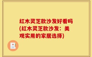 红木灵芝款沙发好看吗(红木灵芝款沙发：美观实用的家居选择)