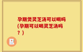 孕期煲灵芝汤可以喝吗(孕期可以喝灵芝汤吗？)