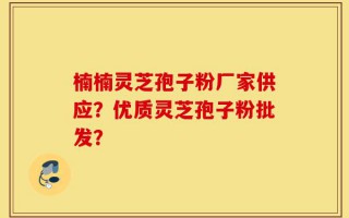 楠楠灵芝孢子粉厂家供应？优质灵芝孢子粉批发？