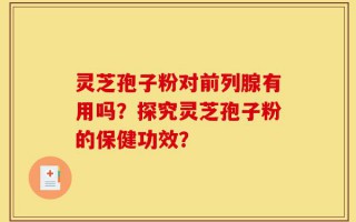 灵芝孢子粉对前列腺有用吗？探究灵芝孢子粉的保健功效？