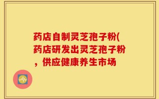 药店自制灵芝孢子粉(药店研发出灵芝孢子粉，供应健康养生市场