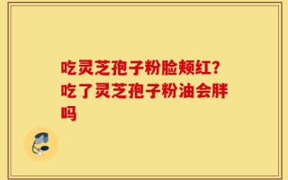 吃灵芝孢子粉脸颊红？吃了灵芝孢子粉油会胖吗