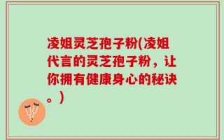 凌姐灵芝孢子粉(凌姐代言的灵芝孢子粉，让你拥有健康身心的秘诀。)