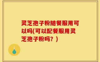 灵芝孢子粉随餐服用可以吗(可以配餐服用灵芝孢子粉吗？)