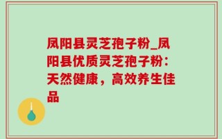 凤阳县灵芝孢子粉_凤阳县优质灵芝孢子粉：天然健康，高效养生佳品