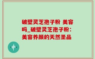 破壁灵芝孢子粉 美容吗_破壁灵芝孢子粉：美容养颜的天然圣品