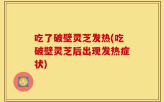 吃了破壁灵芝发热(吃破壁灵芝后出现发热症状)