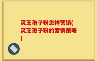 灵芝孢子粉怎样营销(灵芝孢子粉的营销策略)
