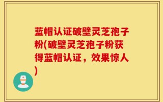 蓝帽认证破壁灵芝孢子粉(破壁灵芝孢子粉获得蓝帽认证，效果惊人)