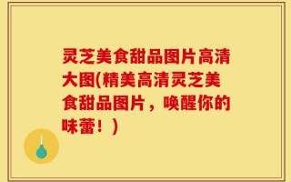 灵芝美食甜品图片高清大图(精美高清灵芝美食甜品图片，唤醒你的味蕾！)