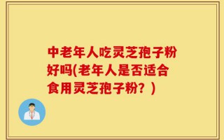 中老年人吃灵芝孢子粉好吗(老年人是否适合食用灵芝孢子粉？)