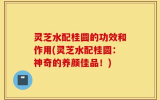 灵芝水配桂圆的功效和作用(灵芝水配桂圆：神奇的养颜佳品！)