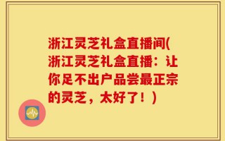 浙江灵芝礼盒直播间(浙江灵芝礼盒直播：让你足不出户品尝最正宗的灵芝，太好了！)